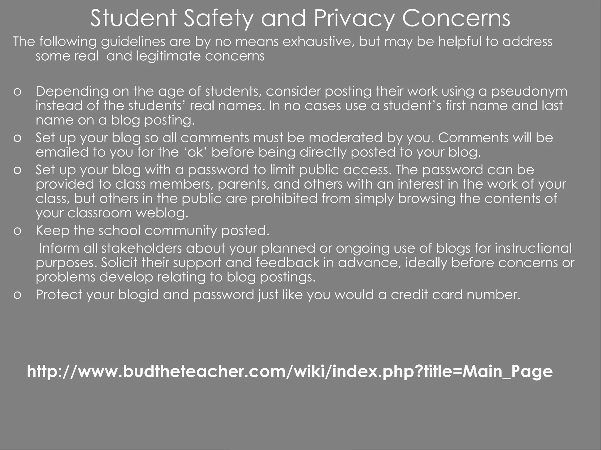 Student Safety and Privacy Concerns The following guidelines are by no means exhaustive, but may be helpful to address some real  and legitimate concerns Depending on the age of students, consider posting their work using a pseudonym instead of the students’ real names. In no cases use a student’s first name and last name on a blog posting.  Set up your blog so all comments must be moderated by you. Comments will be emailed to you for the ‘ok’ before being directly posted to your blog. Set up your blog with a password to limit public access. The password can be provided to class members, parents, and others with an interest in the work of your class, but others in the public are prohibited from simply browsing the contents of your classroom weblog.  Keep the school community posted. Inform all stakeholders about your planned or ongoing use of blogs for instructional purposes. Solicit their support and feedback in advance, ideally before concerns or problems develop relating to blog postings. Protect your blogid and password just like you would a credit card number. http://www.budtheteacher.com/wiki/index.php?title=Main_Page 