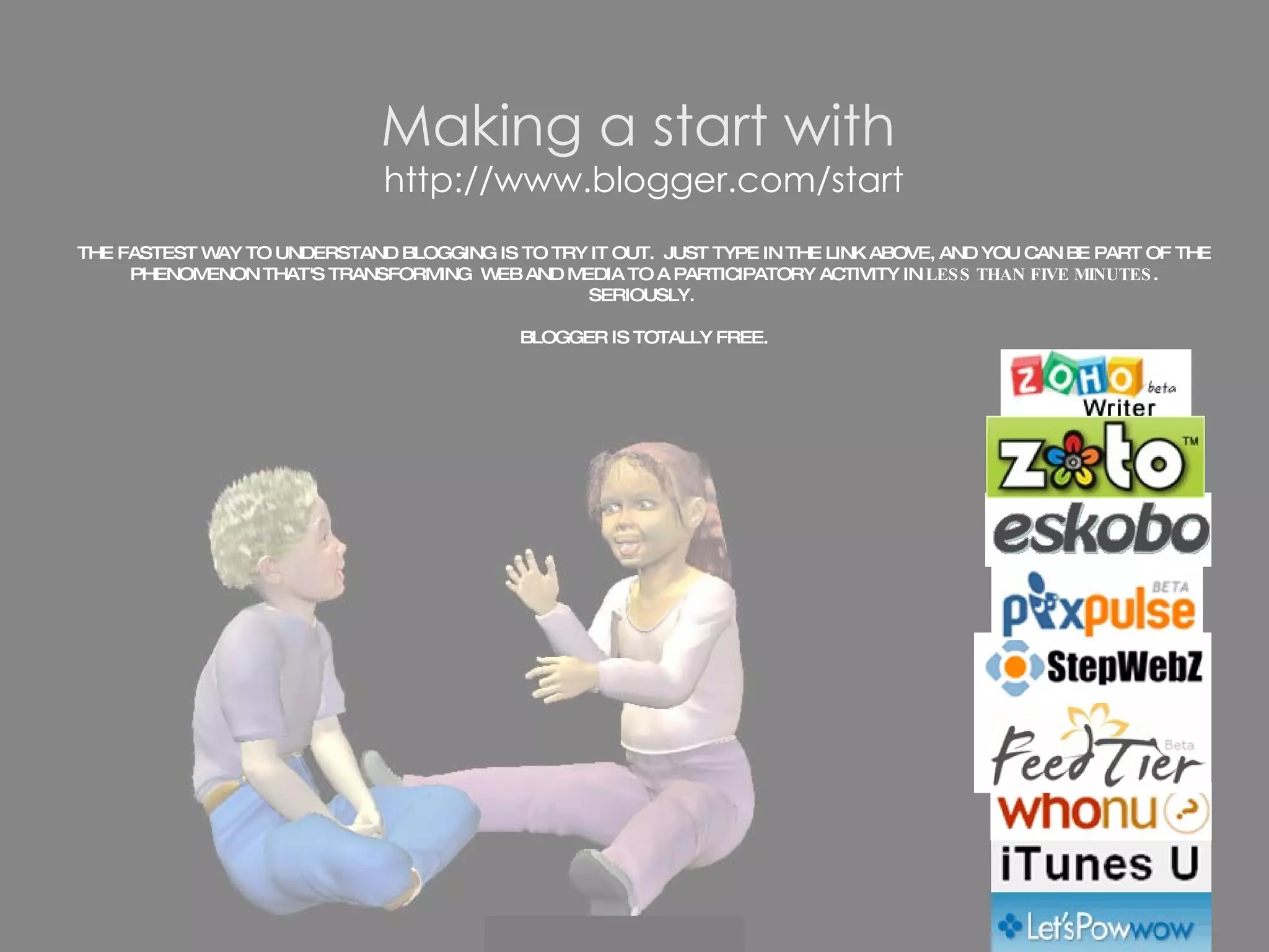 Making a start with   http://www.blogger.com/start THE FASTEST WAY TO UNDERSTAND BLOGGING IS TO TRY IT OUT.  JUST TYPE IN THE LINK ABOVE, AND YOU CAN BE PART OF THE PHENOMENON THAT'S TRANSFORMING  WEB AND MEDIA TO A PARTICIPATORY ACTIVITY IN  LESS THAN FIVE MINUTES . SERIOUSLY.  BLOGGER IS TOTALLY FREE. 