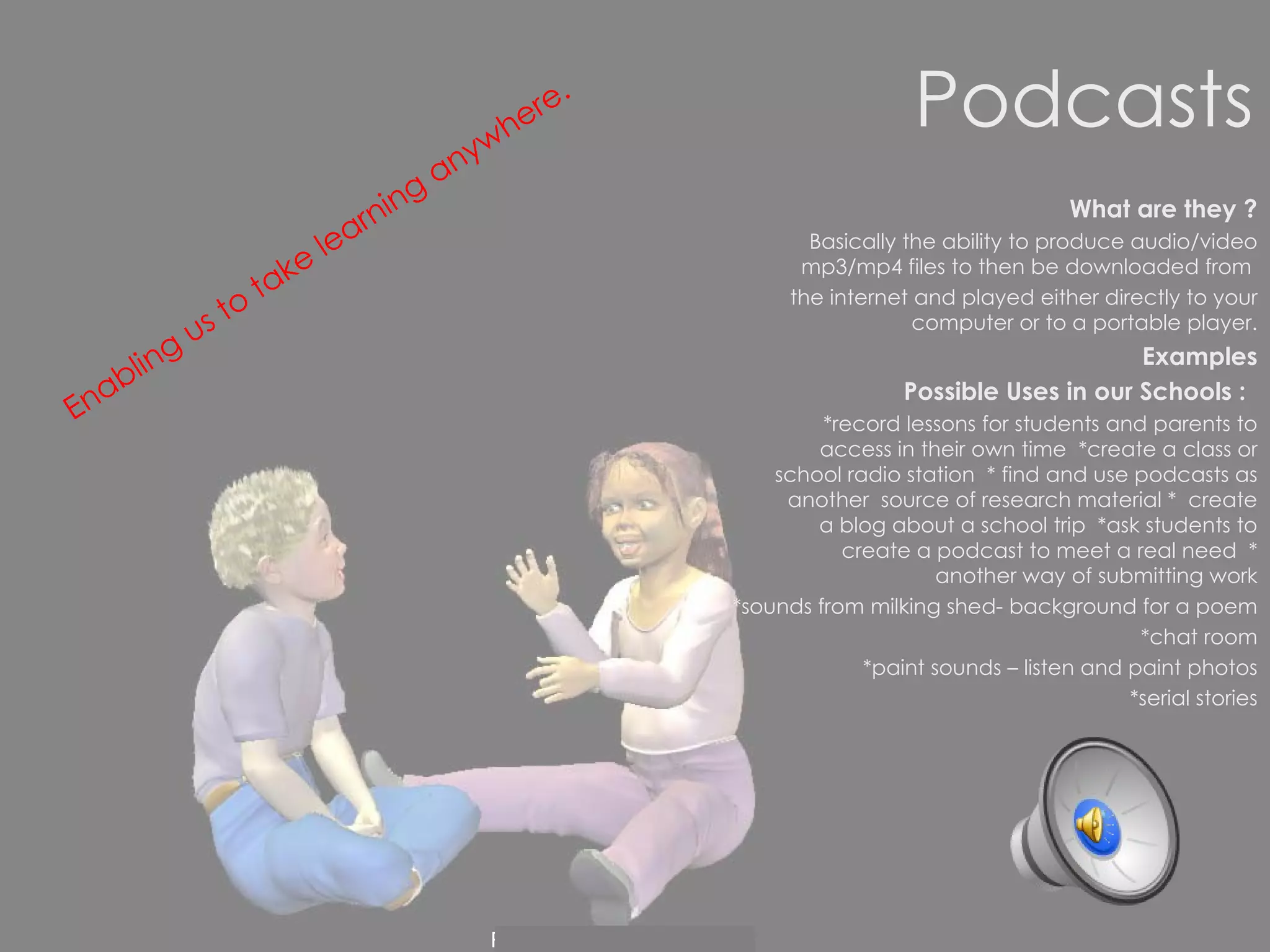 Podcasts What are they ? Basically the ability to produce audio/video mp3/mp4 files to then be downloaded from  the internet and played either directly to your computer or to a portable player. Examples Possible Uses in our Schools :   *record lessons for students and parents to access in their own time  *create a class or school radio station  * find and use podcasts as another  source of research material *  create a blog about a school trip  *ask students to create a podcast to meet a real need  * another way of submitting work *sounds from milking shed- background for a poem *chat room *paint sounds – listen and paint photos *serial stories Enabling us to take learning anywhere.   