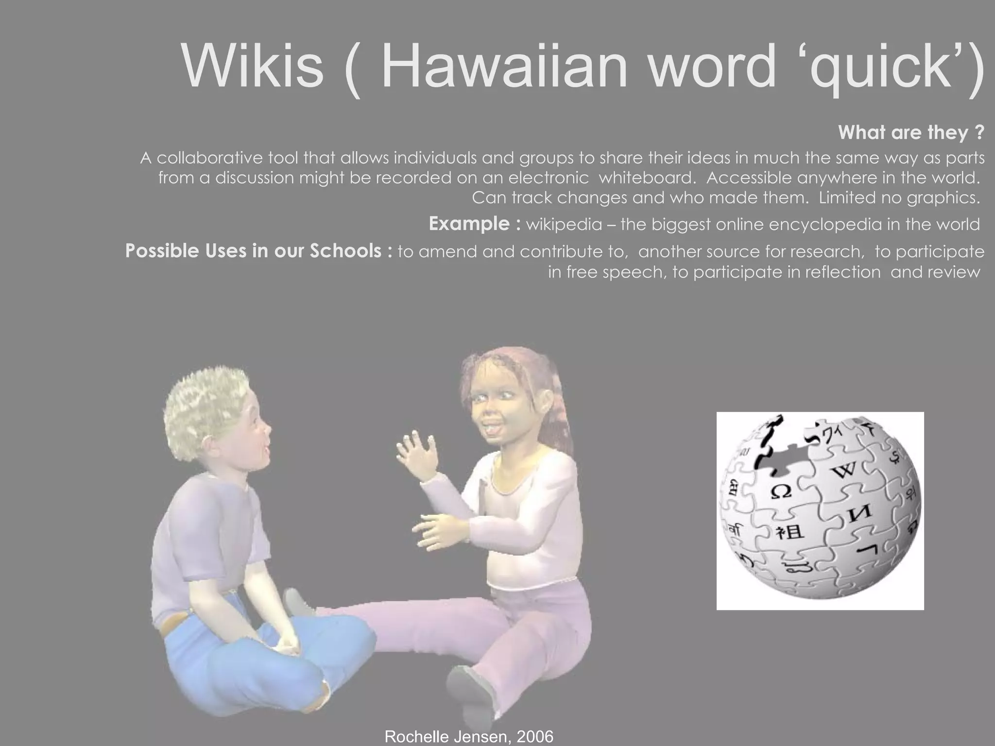 Wikis ( Hawaiian word ‘quick’) What are they ? A collaborative tool that allows individuals and groups to share their ideas in much the same way as parts from a discussion might be recorded on an electronic  whiteboard.  Accessible anywhere in the world.  Can track changes and who made them.  Limited no graphics.  Example :  wikipedia – the biggest online encyclopedia in the world  Possible Uses in our Schools :  to amend and contribute to,  another source for research,  to participate in free speech, to participate in reflection  and review  