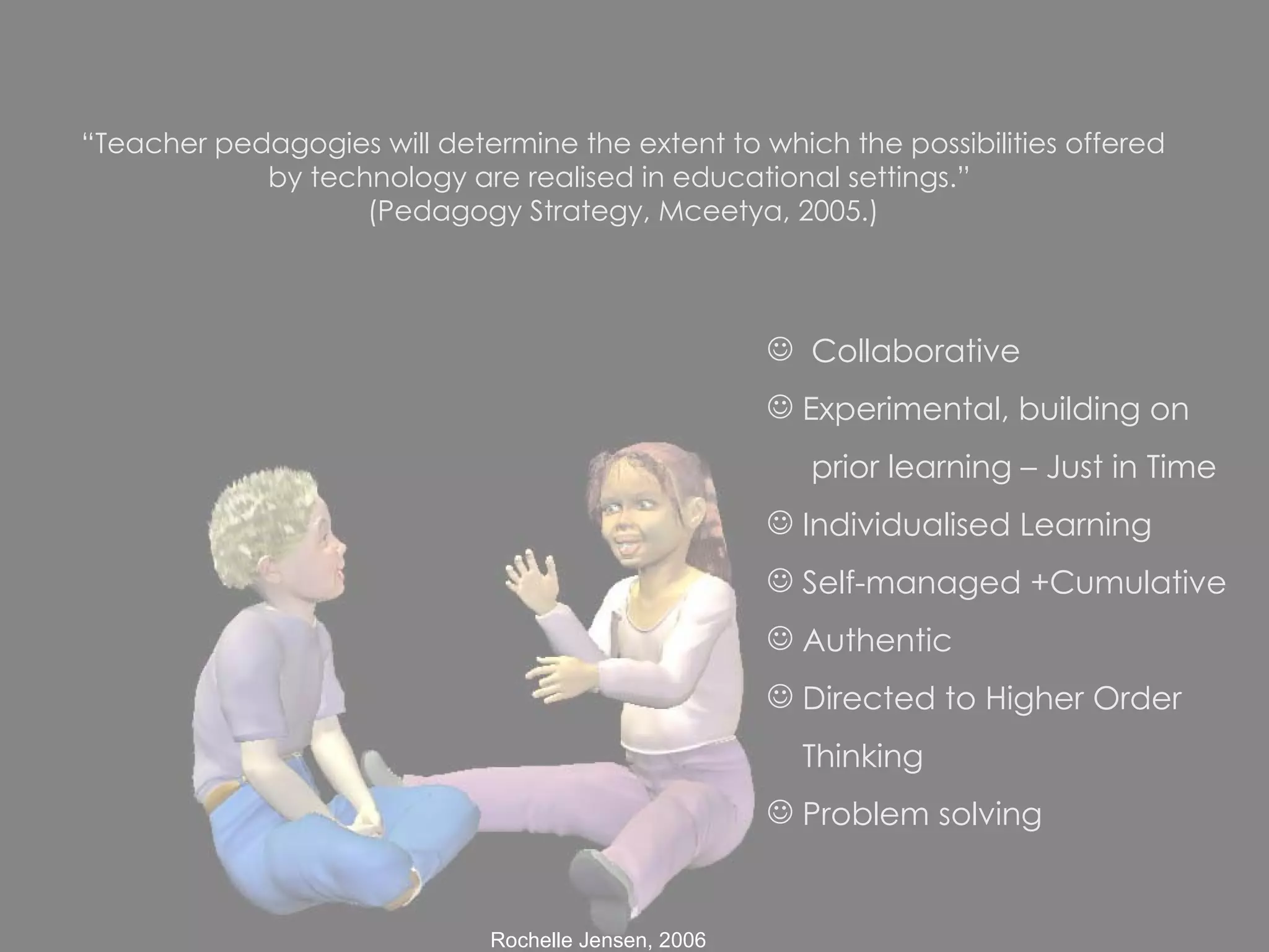 “ Teacher pedagogies will determine the extent to which the possibilities offered by technology are realised in educational settings.”  (Pedagogy Strategy, Mceetya, 2005.) Collaborative Experimental, building on  prior learning – Just in Time Individualised Learning Self-managed +Cumulative Authentic Directed to Higher Order Thinking Problem solving 
