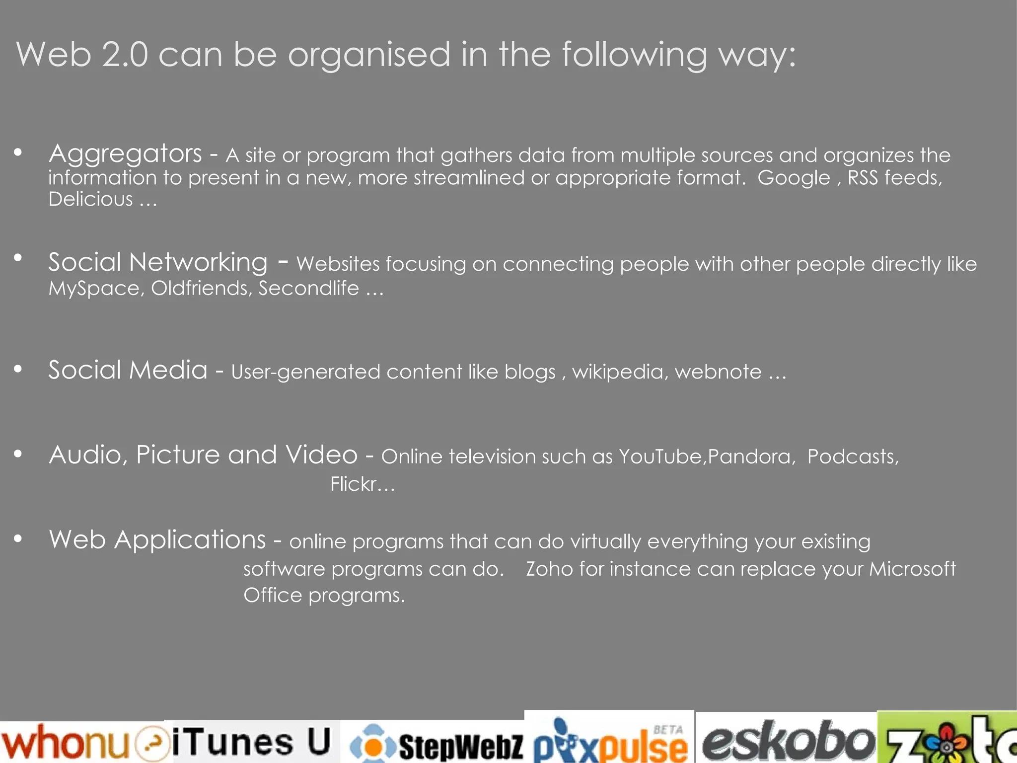 Web 2.0 can be organised in the following way: Aggregators -  A site or program that gathers data from multiple sources and organizes the information to present in a new, more streamlined or appropriate format.  Google , RSS feeds,  Delicious … Social Networking  -   Websites focusing on connecting people with other people directly like  MySpace , Oldfriends,  Secondlife  … Social Media -  User-generated content like  blogs  ,  wikipedia , webnote … Audio, Picture and Video -  Online television such as  YouTube ,Pandora,  Podcasts,  Flickr… Web Applications -  online programs that can do virtually everything your existing  software programs can do.  Zoho  for instance can replace your Microsoft Office programs. 