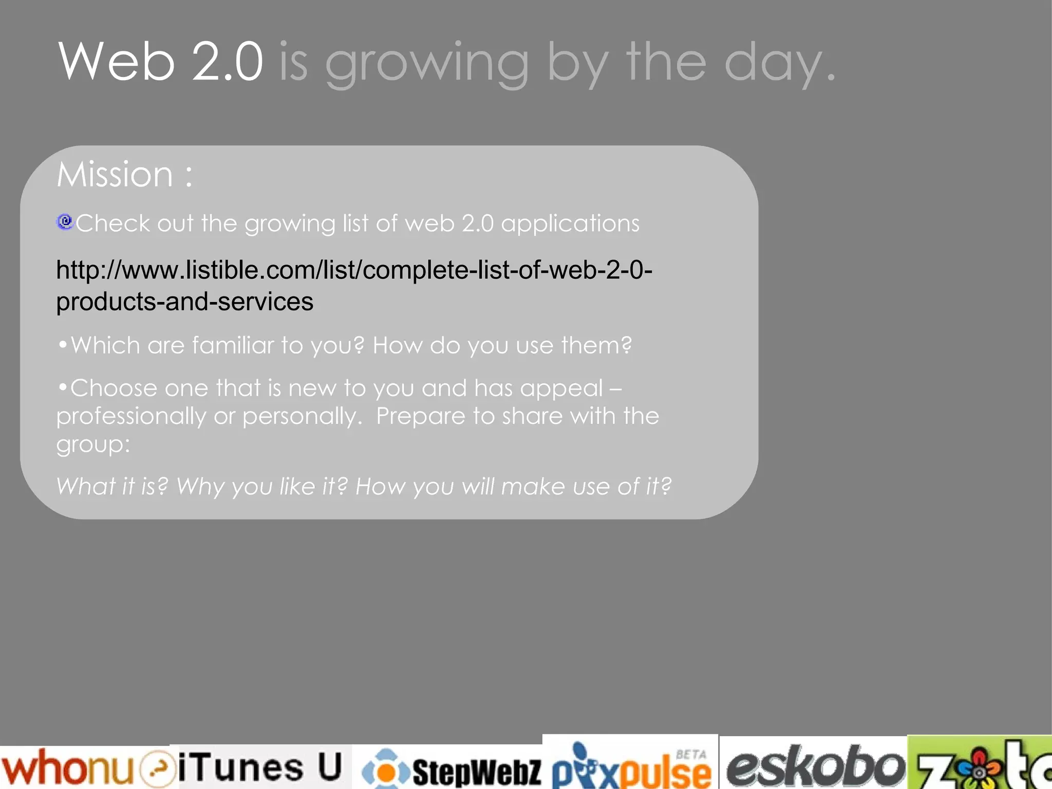 Web 2.0  is growing by the day. Mission : Check out the growing list of web 2.0 applications http://www.listible.com/list/complete-list-of-web-2-0-products-and-services Which are familiar to you? How do you use them? Choose one that is new to you and has appeal –  professionally or personally.  Prepare to share with the group: What it is? Why you like it? How you will make use of it? 