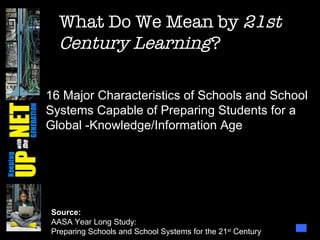 What Do We Mean by  21st Century Learning ? Source: AASA Year Long Study: Preparing Schools and School Systems for the 21 st  Century 16 Major Characteristics of Schools and School Systems Capable of Preparing Students for a Global -Knowledge/Information Age 