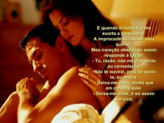 E quando a razão fria me exorta a considerar  A improcedência deste meu querer,  Meu coração obstinado assim responde à razão: - Tu, razão, não me dás alívio ou consolação  - Não te ouvirei, pois se ouvir-te, eu morro  - Deixa-me amar, ainda que em carreira solo  - Deixa-me amar, é só assim que vivo.  