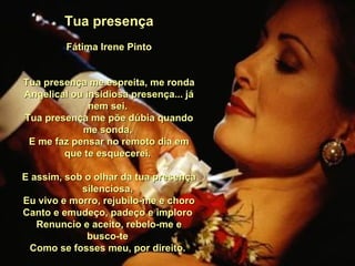 Tua presença Fátima Irene Pinto Tua presença me espreita, me ronda Angelical ou insidiosa presença... já nem sei.  Tua presença me põe dúbia quando me sonda,  E me faz pensar no remoto dia em que te esquecerei.  E assim, sob o olhar da tua presença silenciosa,  Eu vivo e morro, rejubilo-me e choro Canto e emudeço, padeço e imploro  Renuncio e aceito, rebelo-me e busco-te  Como se fosses meu, por direito.  