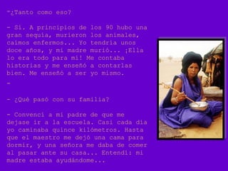 -¿Tanto como eso?
- Sí. A principios de los 90 hubo una
gran sequía, murieron los animales,
caímos enfermos... Yo tendría unos
doce años, y mi madre murió... ¡Ella
lo era todo para mí! Me contaba
historias y me enseñó a contarlas
bien. Me enseñó a ser yo mismo.
-
- ¿Qué pasó con su familia?
- Convencí a mi padre de que me
dejase ir a la escuela. Casi cada día
yo caminaba quince kilómetros. Hasta
que el maestro me dejó una cama para
dormir, y una señora me daba de comer
al pasar ante su casa... Entendí: mi
madre estaba ayudándome...
 