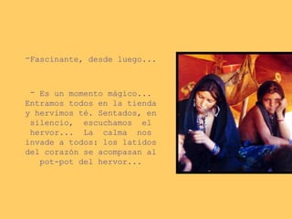 -Fascinante, desde luego...
- Es un momento mágico...
Entramos todos en la tienda
y hervimos té. Sentados, en
silencio, escuchamos el
hervor... La calma nos
invade a todos: los latidos
del corazón se acompasan al
pot-pot del hervor...
 