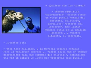 - ¿Quiénes son los tuareg?
- Tuareg significa
"abandonados", porque somos
un viejo pueblo nómada del
desierto, solitario,
orgulloso: "Señores del
Desierto", nos llaman.
Nuestra etnia es la amazigh
(bereber), y nuestro
alfabeto, el tifinagh.
- ¿Cuántos son?
- Unos tres millones, y la mayoría todavía nómadas.
Pero la población decrece... "¡Hace falta que un pueblo
desaparezca para que sepamos que existía!", denunciaba
una vez un sabio: yo lucho por preservar este pueblo.
 