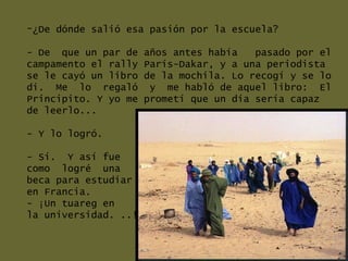 ¿De dónde salió esa pasión por la escuela? - De  que un par de años antes había  pasado por el campamento el rally París-Dakar, y a una periodista se le cayó un libro de la mochila. Lo recogí y se lo di.  Me  lo  regaló  y  me habló de aquel libro:  El Principito. Y yo me prometí que un día sería capaz de leerlo... - Y lo logró. - Sí.  Y así fue  como  logré  una  beca para estudiar  en Francia. - ¡Un tuareg en  la universidad. ..! 