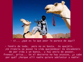 - Sí... ¿Qué es lo que peor le parece de aquí? - Tenéis de todo,  pero no os basta.  Os quejáis.  ¡En Francia se pasan la vida quejándose! Os encadenáis de por vida a un banco,  y hay ansia de poseer,  frenesí, prisa... En el desierto no hay atascos, ¿y sabe por qué? ¡Porque allí nadie quiere adelantar a nadie! 