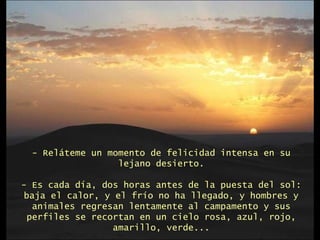 - Reláteme un momento de felicidad intensa en su lejano desierto. - Es cada día, dos horas antes de la puesta del sol: baja el calor, y el frío no ha llegado, y hombres y animales regresan lentamente al campamento y sus perfiles se recortan en un cielo rosa, azul, rojo, amarillo, verde... 