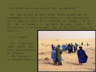 -¿De dónde salió esa pasión por la escuela?

- De que un par de    años antes había pasado por el
campamento el rally   París-Dakar, y a una periodista
se le cayó un libro   de la mochila. Lo recogí y se lo
di. Me lo regaló       y me habló de aquel libro: El
Principito. Y yo me   prometí que un día sería capaz de
leerlo...

- Y lo logró.

- Sí. Y así fue
como logré una
beca para estudiar
en Francia.
- ¡Un tuareg en
la universidad...!
 