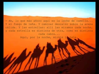 - Ah, lo que más añoro aquí es la leche de camella...
Y el fuego de leña. Y caminar descalzo sobre la arena
cálida. Y las estrellas: allí las miramos cada noche,
y cada estrella es distinta de otra, como es distinta
                    cada cabra...
         Aquí, por la noche, miráis la tele.
 