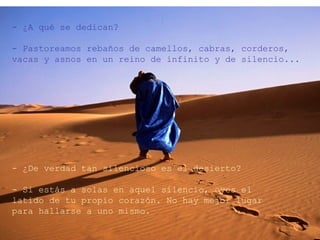 - ¿A qué se dedican?

- Pastoreamos rebaños de camellos, cabras, corderos,
vacas y asnos en un reino de infinito y de silencio...




- ¿De verdad tan silencioso es el desierto?

- Si estás a solas en aquel silencio, oyes el
latido de tu propio corazón. No hay mejor lugar
para hallarse a uno mismo.
 