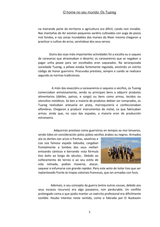 O home no seu mundo: Os Tuareg
na meirande parte do territorio a agricultura era difícil, cando non inviable.
Nas montañas de Air existían pequenos xardíns cultivados con auga de pozos
moi fondos, e nas zonas inundables das marxes do Níxer mesmo chegaron a
practicar o cultivo do arroz, servíndose dos seus servos.
Outra das súas máis importantes actividades foi a escolta ou o saqueo
de caravanas que atravesaban o deserto; os caravaneiros que se negaban a
pagar unha peaxe para ser escoltados eran saqueados. Na xerarquizada
sociedade Tuareg, a pillaxe estaba fortemente regulada, existindo un estrito
código de honor guerreiro. Procuraba prestixio, sempre e cando se realizara
segundo as normas tradicionais.
A máis das exaccións a caravaneiros e saqueos a veciños, os Tuareg
comerciaban amistosamente, sendo os principais bens a adquirir produtos
alimentarios (dátiles, paínzo, e sorgo) ou bens como armas, tecidos ou
utensilios metálicos. Se ben a maioría de produtos debían ser comprados, os
Tuareg realizaban artesanía en prata, marroquinería e confeccionaban
alfombras. Chegaron a producir instrumentos de metal, co que fabricaban
armas; aínda que, no caso das espadas, a maioría eran de producción
estranxeira.
Adquiriron prestixio como guerreiros en tempos xa moi lonxanos,
sendo tidos en consideración polos pobos veciños árabes ou negros. Armados
ata os dentes con arcos e frechas, xavelinas e
coa súa famosa espada takouba, cargaban
frontalmente a lombos dos seus mehari
entoando cánticos e berrando -esta fórmula
tivo éxito ao longo de séculos-. Debido ao
coñecemento do terreo e ao seu estilo de
vida nómada, podían moverse, atacar,
saquear e esfumarse con grande rapidez. Pero este xeito de loitar tivo que ser
replantexado fronte ás tropas coloniais francesas, que ían armadas con fusís.
Ademais, o seu concepto da guerra (entre outras cousas, debido aos
seus escasos recursos) era algo pasaxeiro, non perdurable. Un conflito
prolongado coma o que podía manter un exército profesional era dificilmente
sostible. Houbo intentos neste sentido, como o liderado por El Ikazkazen
5
 