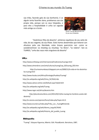 O home no seu mundo: Os Tuareg
súa tribo, facendo gala da súa bonhomía. E se
alguén tenta facerlles dano, protéxenos coa súa
propia vida, porque son os seus hóspedes, e
para eles a hospitalidade é unha Lei sagrada
máis antiga ca o Corán.
"Auténticos fillos do deserto", séntense orgullosos do seu xeito de
vida, do seu raigame, da súa liñaxe. Estes homes destemidos que loitaron con
afouteza pola súa liberdade, estes bravos guerreiros son -como se
autodenominan- os imoshag ou imushaq: "os libres", "os nobres". Son os
TUAREG, "unha das razas máis singulares do deserto"
URLs:
http://www.enfolang.com/internacional/tradiciones/tuaregs.html
http://www.almendron.com/arte/culturas/tuareg/cap_03/tuareg_033.htm
http://curiosomundoazul.blogspot.com.es/2009/11/la-vida-en-los-desiertos-
los-tuareg.html
http://www.ikuska.com/Africa/Etnologia/Pueblos/Tuareg/
http://es.wikipedia.org/wiki/Clima_%C3%A1rido
http://www.sahara-online.net/Default.aspx?tabid=619
http://es.wikipedia.org/wiki/Tuareg
http://www.mgar.net/africa/desierto.htm
http://pluralcostumbres.com/2011/03/13/los-tuareg-los-hombres-azules-del-
desierto/
http://e-ciencia.com/opinion/foros/index.php?topic=61.0
http://www.ecured.cu/index.php/Tribu_Los _Tuareg#Vivienda
http://es.wikipedia.org/wiki/Idioma_targu%C3%AD
http://es.wikipedia.org/wiki/Historia_del_pueblo_tuareg
Bibliografía:
"Tuareg". Vázquez-Figueroa, Alberto. Edit. Plaza&Janés. Barcelona, 1987.
7
Muller tuareg agasallando con
té aos seus hóspedes
 