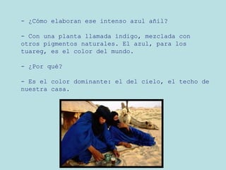 - ¿Cómo elaboran ese intenso azul añil?
- Con una planta llamada índigo, mezclada con
otros pigmentos naturales. El azul, para los
tuareg, es el color del mundo.
- ¿Por qué?
- Es el color dominante: el del cielo, el techo de
nuestra casa.

 