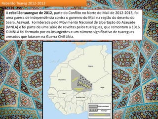 Rebelião Tuareg 2012-2013
A rebelião tuaregue de 2012, parte do Conflito no Norte do Mali de 2012-2013, foi
uma guerra de independência contra o governo do Mali na região do deserto do
Saara, Azawad. Foi liderada pelo Movimento Nacional de Libertação do Azauade
(MNLA) e foi parte de uma série de revoltas pelos tuaregues, que remontam a 1916.
O MNLA foi formado por ex-insurgentes e um número significativo de tuaregues
armados que lutaram na Guerra Civil Líbia.

 