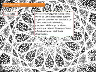 Novas condições

Marabutos

Professores mulçumanos que com a
morte de vários clãs nobres durante
as guerras coloniais nos seculos XIX e
XX e a adoção do islamismo,
ganharam a liderança de vários
grupos que outrora desempenharam
a função de guias espirituais
desarmados.

 