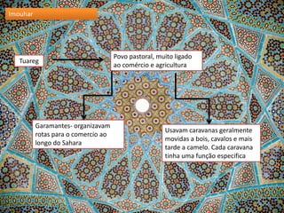 Imouhar

Tuareg

Garamantes- organizavam
rotas para o comercio ao
longo do Sahara

Povo pastoral, muito ligado
ao comércio e agricultura

Usavam caravanas geralmente
movidas a bois, cavalos e mais
tarde a camelo. Cada caravana
tinha uma função especifica

 