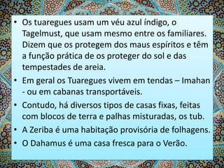 • Os tuaregues usam um véu azul índigo, o
Tagelmust, que usam mesmo entre os familiares.
Dizem que os protegem dos maus espíritos e têm
a função prática de os proteger do sol e das
tempestades de areia.
• Em geral os Tuaregues vivem em tendas – Imahan
- ou em cabanas transportáveis.
• Contudo, há diversos tipos de casas fixas, feitas
com blocos de terra e palhas misturadas, os tub.
• A Zeriba é uma habitação provisória de folhagens.
• O Dahamus é uma casa fresca para o Verão.

 