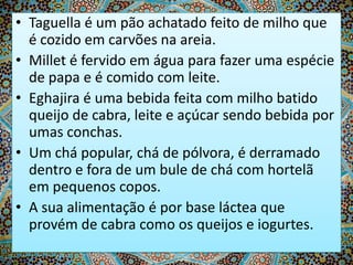 • Taguella é um pão achatado feito de milho que
é cozido em carvões na areia.
• Millet é fervido em água para fazer uma espécie
de papa e é comido com leite.
• Eghajira é uma bebida feita com milho batido
queijo de cabra, leite e açúcar sendo bebida por
umas conchas.
• Um chá popular, chá de pólvora, é derramado
dentro e fora de um bule de chá com hortelã
em pequenos copos.
• A sua alimentação é por base láctea que
provém de cabra como os queijos e iogurtes.

 