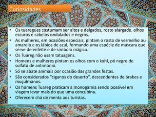 Curiosidades
• Os tuaregues costumam ser altos e delgados, rosto alargado, olhos
escuros e cabelos ondulados e negros.
• As mulheres, em ocasiões especiais, pintam o rosto de vermelho ou
amarelo e os lábios de azul, formando uma espécie de máscara que
serve de enfeite e de símbolo mágico.
• Os Tuareg não usam tatuagens.
• Homens e mulheres pintam os olhos com o kohl, pó negro de
sulfato de antimónio.
• Só se abate animais por ocasião das grandes festas.
• São considerados “ciganos do deserto”, descendentes de árabes e
muçulmanos.
• Os homens Tuareg praticam a monogamia sendo possível em
viagem levar mais do que uma concubina.
• Oferecem chá de menta aos turistas.

 