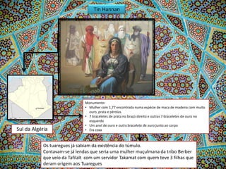 Tin Hannan

Sul da Algéria

Monumento:
• Mulher com 1,77 encontrada numa espécie de maca de madeira com muito
ouro, prata e pérolas.
• 7 braceletes de prata no braço direito e outras 7 braceletes de ouro no
esquerdo
• Um anel de ouro e outra bracelete de ouro junto ao corpo
• Era coxa

Os tuaregues já sabiam da existência do túmulo.
Contavam-se já lendas que seria uma mulher muçulmana da tribo Berber
que veio da Tafilalt com um servidor Takamat com quem teve 3 filhas que
deram origem aos Tuaregues

 