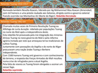 Rebelião Tuareg 1916-1917

Nomeada também Revolta Koacen, liderada por Ag Mohammed Wau Koacen (Amenokal)
com mil homens e uma pistola roubada aos italianos, dirigida contra o governo colonial
francês ocorrida nas Montanhas Air (Norte do Niger). Rebelião Derrotada
Rebelião Tuareg 1962-64
Chamada muitas vezes de Primeira Revolução Tuareg ou
Alfellaga de curta duração rebelada por populações Tuareg
no norte do Mali após a independência deste.
Esta rebelião foi provocada pela má integração das minorias
étnicas Tuareg no novo governo do Mali e pela reforma
agrária incitada por este que ameaçava terras tradicionais de
cultivo Tuareg.
Juntamente com povoações da Argélia e do norte do Níger
procuravam uma nação árabe Tuareg e Berbere
independente.
Com 1500 homens Tuareg anti governo e com conhecimento
do terreno, a resposta das Forças Armadas do Mali resultou
numa crise de refugiados para a atual Argélia.
Pela falta de viveres os Tuareg foram obrigados a assinar um
cessar fogo.
Rebelião reprimida

 