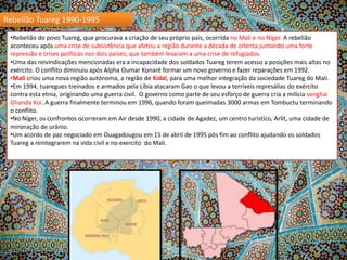 Rebelião Tuareg 1990-1995
•Rebelião do povo Tuareg, que procurava a criação de seu próprio país, ocorrida no Mali e no Níger. A rebelião
aconteceu após uma crise de subsistência que afetou a região durante a década de oitenta juntando uma forte
repressão e crises políticas nos dois países, que também levaram a uma crise de refugiados.
•Uma das reivindicações mencionadas era a incapacidade dos soldados Tuareg terem acesso a posições mais altas no
exército. O conflito diminuiu após Alpha Oumar Konaré formar um novo governo e fazer reparações em 1992.
•Mali criou uma nova região autónoma, a região de Kidal, para uma melhor integração da sociedade Tuareg do Mali.
•Em 1994, tuaregues treinados e armados pela Líbia atacaram Gao o que levou a terríveis represálias do exército
contra esta etnia, originando uma guerra civil. O governo como parte de seu esforço de guerra cria a milícia songhai
Ghanda Koi. A guerra finalmente terminou em 1996, quando foram queimadas 3000 armas em Tombuctu terminando
o conflito.
•No Níger, os confrontos ocorreram em Air desde 1990, a cidade de Agadez, um centro turístico, Arlit, uma cidade de
mineração de urânio.
•Um acordo de paz negociado em Ouagadougou em 15 de abril de 1995 pôs fim ao conflito ajudando os soldados
Tuareg a reintegrarem na vida civil e no exercito do Mali.

 