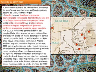 Rebelião de 2007-2009
•Começou em fevereiro de 2007 entre os elementos
do povo Tuareg que vivem nas regiões do norte do
deserto do Saara, no Mali e Níger.
•O conflito ocorreu devido ao processo de
desmobilização e integração dos rebeldes na vida civil
ou às forças armadas de seus respectivos países
sendo lento e insatisfatório, e o fato de alguns
políticos tuaregues integrados aos governos
perderem seus cargos, acabando alguns na prisão.
•Em 2007, a ​rebelião foi generalizada nos dois
estados Mali e Niger. A guerra e a repressão militar
provocou um êxodo em massa de refugiados para as
capitais regionais, Kidal, no Mali e Agadez, no Níger,
onde houve a maioria dos combates. A Argélia
ajudou a negociar um cessar-fogo em outubro de
2008 para o Mali, mas uma fação rebelde rompeu-o
em dezembro, pela colaboração de outras guerrilhas
com o exército em fevereiro do ano seguinte.
•O Níger viu intensos combates e a interrupção da
produção de urânio no norte montanhoso, antes de
um acordo de paz apoiado pela Líbia, com a ajuda de
uma divisão entre as fações dos rebeldes, trouxe um
cessar-fogo negociado e a anistia em maio de 2009.

 