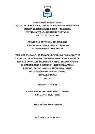 UNIVERSIDAD DE GUAYAQUIL
FACULTAD DE FILOSOFÍA, LETRAS Y CIENCIAS DE LA EDUCACIÓN
SISTEMA DE EDUCACIÓN SUPERIOR PRESENCIAL
CENTRO UNIVERSITARIO: MATRIZ GUAYAQUIL
PROYECTO EDUCATIVO
PREVIO A LA OBTENCIÓN DEL TÍTULO DE
LICENCIADO EN CIENCIAS DE LA EDUCACIÓN
MENCIÓN: SISTEMA MULTIMEDIA
TEMA: INFLUENCIA DE LAS TÉCNICAS DE ESTUDIO Y SU IMPACTO EN
LA CALIDAD DE RENDIMIENTO ACADÉMICO EN LA ASIGNATURA DE
CIENCIAS NATURALES DEL DÉCIMO AÑO DEL COLEGIO ADOLFO
H. SIMMONS, ZONA 8, DISTRITO 1, CANTÓN GUAYAQUIL,
PERIODO LECTIVO 2014-2015. PROPUESTA: DISEÑO
DE UNA GUÍA DIDÁCTICA MULTIMEDIA
EN PLATAFORMAS
2D Y 3D
CODIGO: 107-15-05
AUTORES: ALBA EDELVIRA TUAREZ OBANDO
LUIS JAVIER RIZZO RIVAS
TUTORES: Msc. Mario Valverde
GUAYAQUIL, MARZO 2016
 
