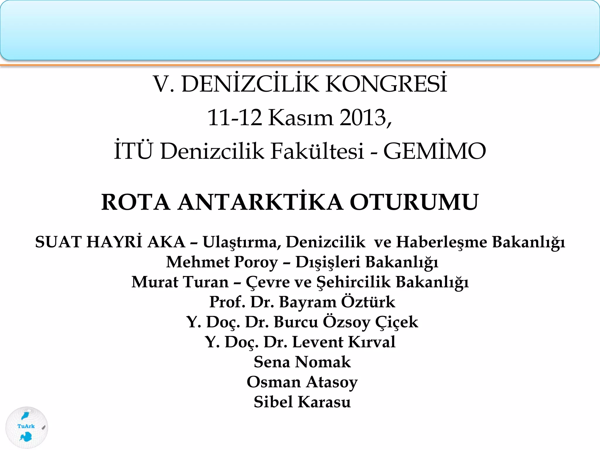 V. DENİZCİLİK KONGRESİ
11-12 Kasım 2013,
İTÜ Denizcilik Fakültesi - GEMİMO
ROTA ANTARKTİKA OTURUMU
SUAT HAYRİ AKA – Ulaştırma, Denizcilik ve Haberleşme Bakanlığı
Mehmet Poroy – Dışişleri Bakanlığı
Murat Turan – Çevre ve Şehircilik Bakanlığı
Prof. Dr. Bayram Öztürk
Y. Doç. Dr. Burcu Özsoy Çiçek
Y. Doç. Dr. Levent Kırval
Sena Nomak
Osman Atasoy
Sibel Karasu
 