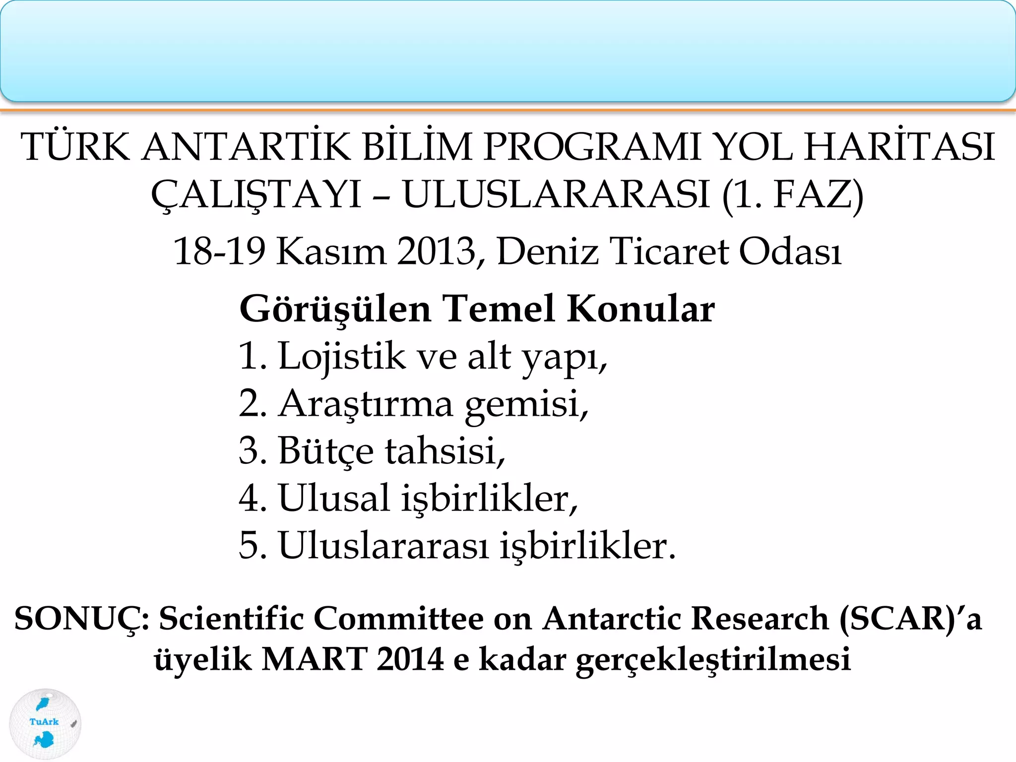 TÜRK ANTARTİK BİLİM PROGRAMI YOL HARİTASI
ÇALIŞTAYI – ULUSLARARASI (1. FAZ)
18-19 Kasım 2013, Deniz Ticaret Odası
Görüşülen Temel Konular
1. Lojistik ve alt yapı,
2. Araştırma gemisi,
3. Bütçe tahsisi,
4. Ulusal işbirlikler,
5. Uluslararası işbirlikler.
SONUÇ: Scientific Committee on Antarctic Research (SCAR)’a
üyelik MART 2014 e kadar gerçekleştirilmesi
 