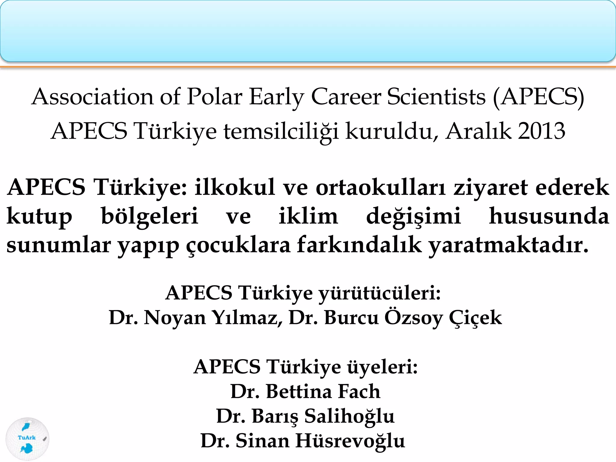 Association of Polar Early Career Scientists (APECS)
APECS Türkiye temsilciliği kuruldu, Aralık 2013
APECS Türkiye: ilkokul ve ortaokulları ziyaret ederek
kutup bölgeleri ve iklim değişimi hususunda
sunumlar yapıp çocuklara farkındalık yaratmaktadır.
APECS Türkiye yürütücüleri:
Dr. Noyan Yılmaz, Dr. Burcu Özsoy Çiçek
APECS Türkiye üyeleri:
Dr. Bettina Fach
Dr. Barış Salihoğlu
Dr. Sinan Hüsrevoğlu
 