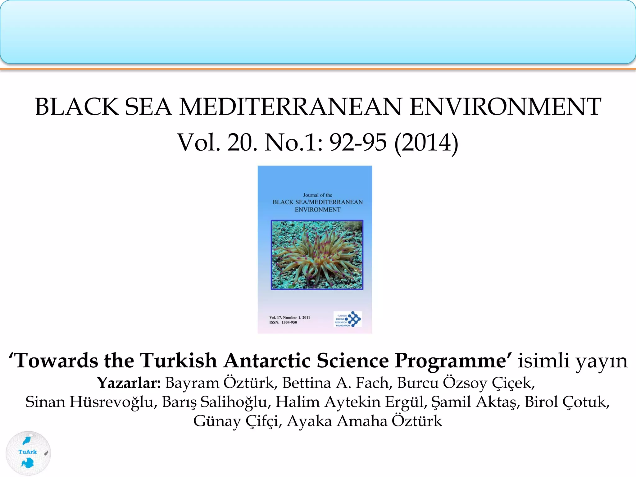 BLACK SEA MEDITERRANEAN ENVIRONMENT
Vol. 20. No.1: 92-95 (2014)
‘Towards the Turkish Antarctic Science Programme’ isimli yayın
Yazarlar: Bayram Öztürk, Bettina A. Fach, Burcu Özsoy Çiçek,
Sinan Hüsrevoğlu, Barış Salihoğlu, Halim Aytekin Ergül, Şamil Aktaş, Birol Çotuk,
Günay Çifçi, Ayaka Amaha Öztürk
 