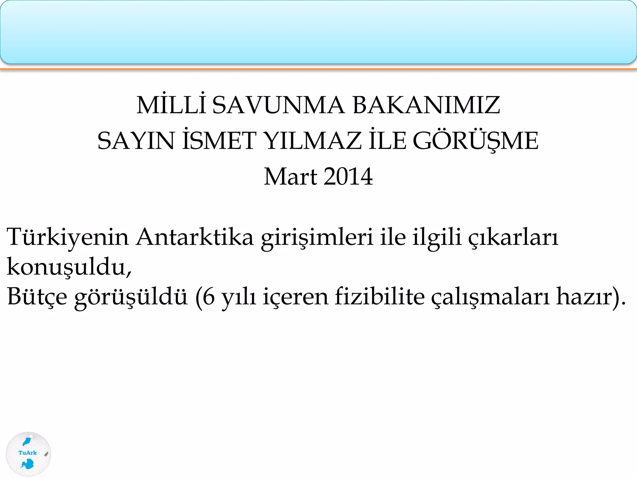 MİLLİ SAVUNMA BAKANIMIZ
SAYIN İSMET YILMAZ İLE GÖRÜŞME
Mart 2014
Türkiyenin Antarktika girişimleri ile ilgili çıkarları
konuşuldu,
Bütçe görüşüldü (6 yılı içeren fizibilite çalışmaları hazır).
 
