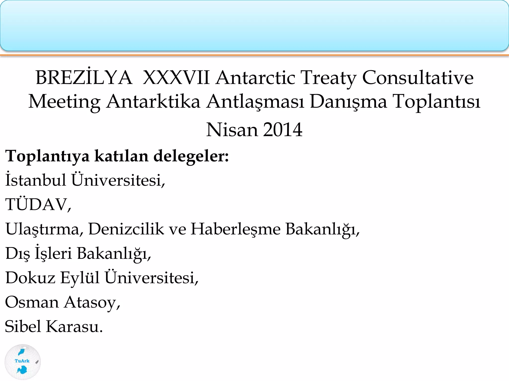 BREZİLYA XXXVII Antarctic Treaty Consultative
Meeting Antarktika Antlaşması Danışma Toplantısı
Nisan 2014
Toplantıya katılan delegeler:
İstanbul Üniversitesi,
TÜDAV,
Ulaştırma, Denizcilik ve Haberleşme Bakanlığı,
Dış İşleri Bakanlığı,
Dokuz Eylül Üniversitesi,
Osman Atasoy,
Sibel Karasu.
 