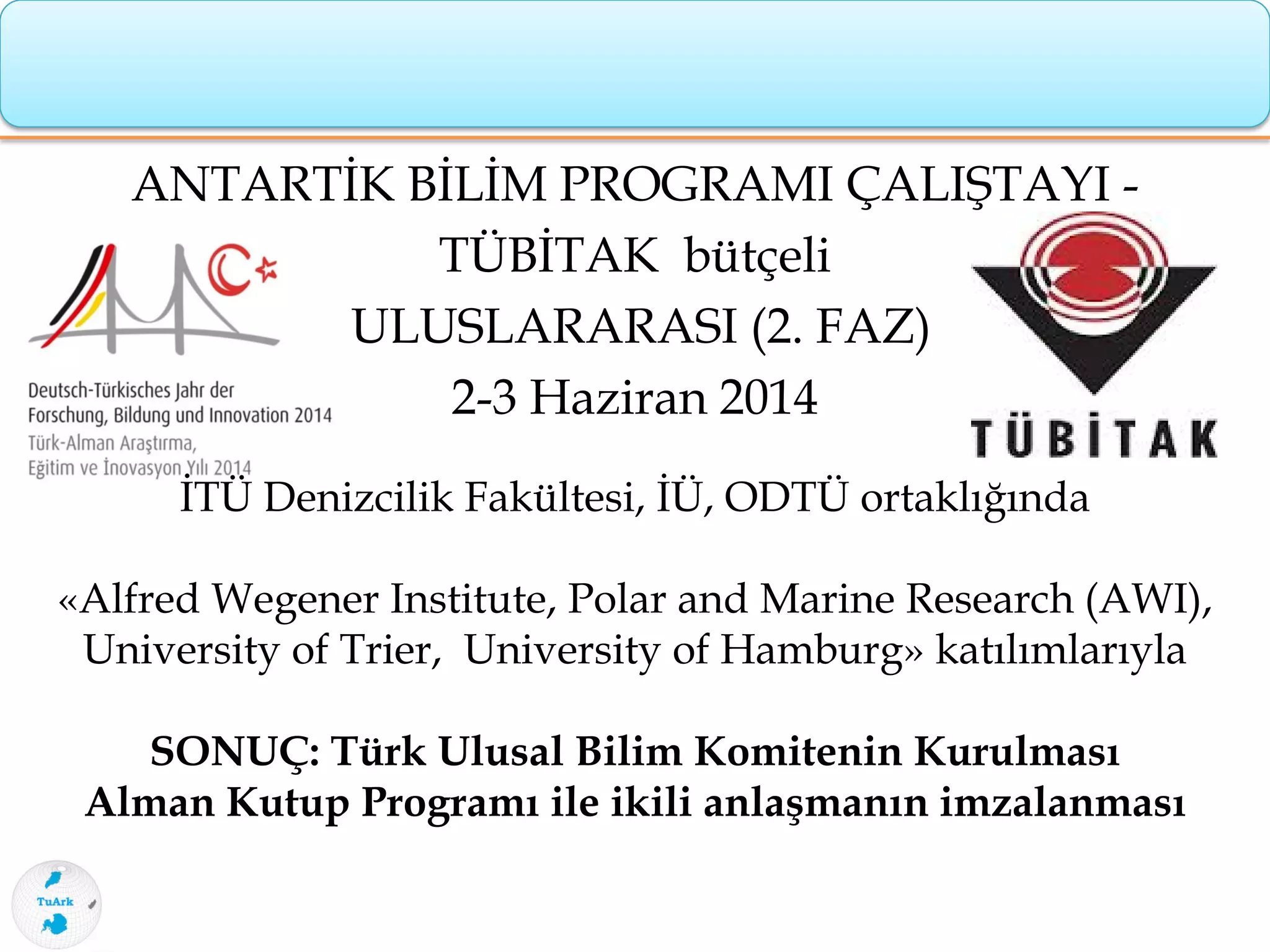 ANTARTİK BİLİM PROGRAMI ÇALIŞTAYI -
TÜBİTAK bütçeli
ULUSLARARASI (2. FAZ)
2-3 Haziran 2014
İTÜ Denizcilik Fakültesi, İÜ, ODTÜ ortaklığında
«Alfred Wegener Institute, Polar and Marine Research (AWI),
University of Trier, University of Hamburg» katılımlarıyla
SONUÇ: Türk Ulusal Bilim Komitenin Kurulması
Alman Kutup Programı ile ikili anlaşmanın imzalanması
 