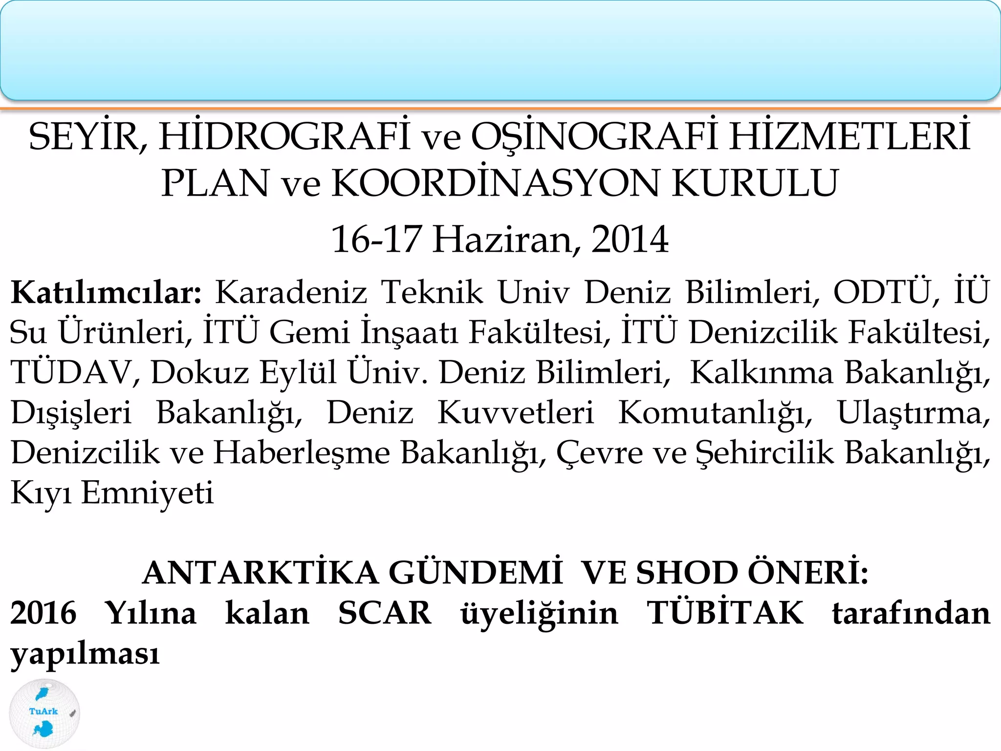 SEYİR, HİDROGRAFİ ve OŞİNOGRAFİ HİZMETLERİ
PLAN ve KOORDİNASYON KURULU
16-17 Haziran, 2014
Katılımcılar: Karadeniz Teknik Univ Deniz Bilimleri, ODTÜ, İÜ
Su Ürünleri, İTÜ Gemi İnşaatı Fakültesi, İTÜ Denizcilik Fakültesi,
TÜDAV, Dokuz Eylül Üniv. Deniz Bilimleri, Kalkınma Bakanlığı,
Dışişleri Bakanlığı, Deniz Kuvvetleri Komutanlığı, Ulaştırma,
Denizcilik ve Haberleşme Bakanlığı, Çevre ve Şehircilik Bakanlığı,
Kıyı Emniyeti
ANTARKTİKA GÜNDEMİ VE SHOD ÖNERİ:
2016 Yılına kalan SCAR üyeliğinin TÜBİTAK tarafından
yapılması
 