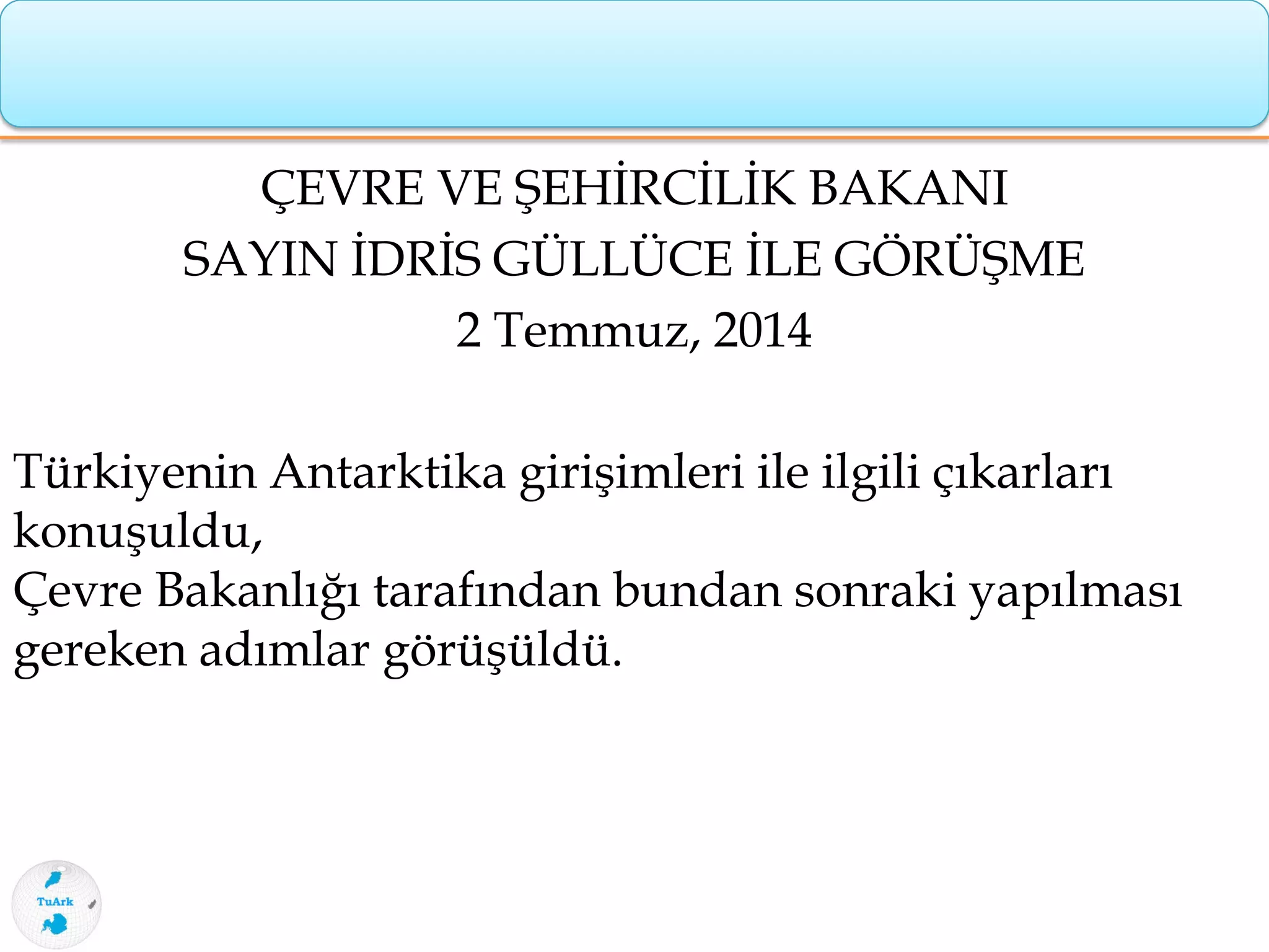 ÇEVRE VE ŞEHİRCİLİK BAKANI
SAYIN İDRİS GÜLLÜCE İLE GÖRÜŞME
2 Temmuz, 2014
Türkiyenin Antarktika girişimleri ile ilgili çıkarları
konuşuldu,
Çevre Bakanlığı tarafından bundan sonraki yapılması
gereken adımlar görüşüldü.
 