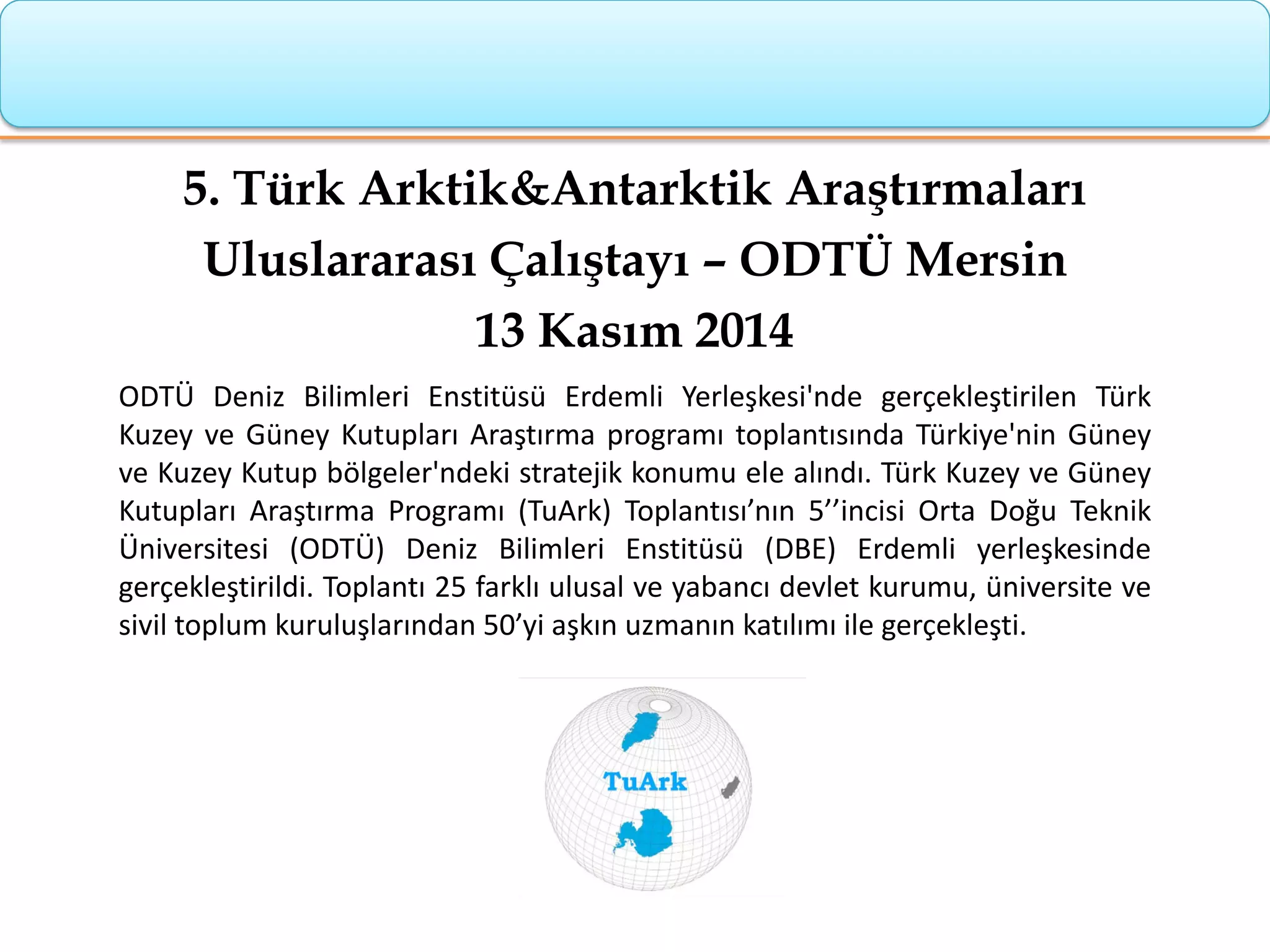 5. Türk Arktik&Antarktik Araştırmaları
Uluslararası Çalıştayı – ODTÜ Mersin
13 Kasım 2014
ODTÜ Deniz Bilimleri Enstitüsü Erdemli Yerleşkesi'nde gerçekleştirilen Türk
Kuzey ve Güney Kutupları Araştırma programı toplantısında Türkiye'nin Güney
ve Kuzey Kutup bölgeler'ndeki stratejik konumu ele alındı. Türk Kuzey ve Güney
Kutupları Araştırma Programı (TuArk) Toplantısı’nın 5’’incisi Orta Doğu Teknik
Üniversitesi (ODTÜ) Deniz Bilimleri Enstitüsü (DBE) Erdemli yerleşkesinde
gerçekleştirildi. Toplantı 25 farklı ulusal ve yabancı devlet kurumu, üniversite ve
sivil toplum kuruluşlarından 50’yi aşkın uzmanın katılımı ile gerçekleşti.
 
