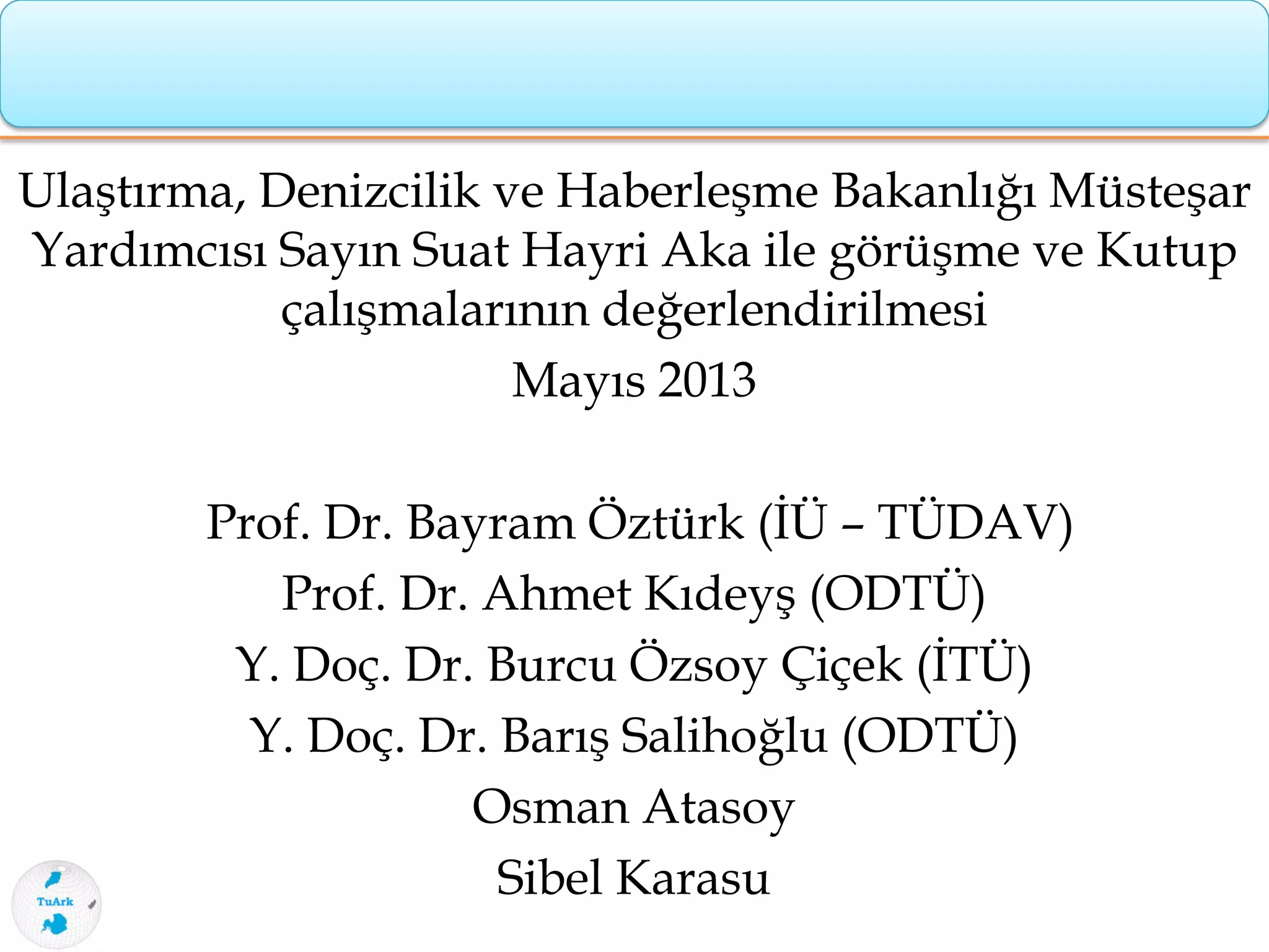 Ulaştırma, Denizcilik ve Haberleşme Bakanlığı Müsteşar
Yardımcısı Sayın Suat Hayri Aka ile görüşme ve Kutup
çalışmalarının değerlendirilmesi
Mayıs 2013
Prof. Dr. Bayram Öztürk (İÜ – TÜDAV)
Prof. Dr. Ahmet Kıdeyş (ODTÜ)
Y. Doç. Dr. Burcu Özsoy Çiçek (İTÜ)
Y. Doç. Dr. Barış Salihoğlu (ODTÜ)
Osman Atasoy
Sibel Karasu
 