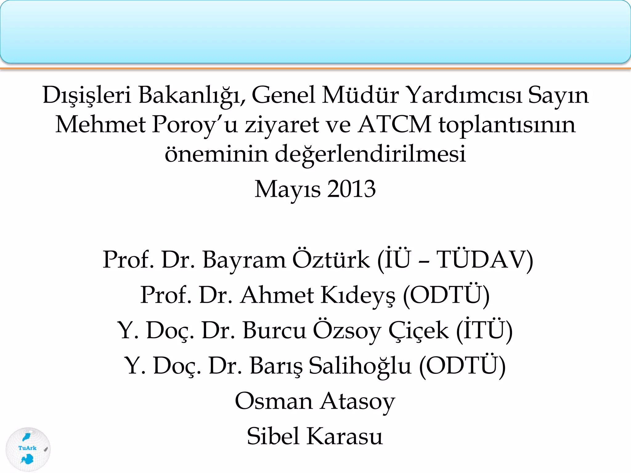 Dışişleri Bakanlığı, Genel Müdür Yardımcısı Sayın
Mehmet Poroy’u ziyaret ve ATCM toplantısının
öneminin değerlendirilmesi
Mayıs 2013
Prof. Dr. Bayram Öztürk (İÜ – TÜDAV)
Prof. Dr. Ahmet Kıdeyş (ODTÜ)
Y. Doç. Dr. Burcu Özsoy Çiçek (İTÜ)
Y. Doç. Dr. Barış Salihoğlu (ODTÜ)
Osman Atasoy
Sibel Karasu
 