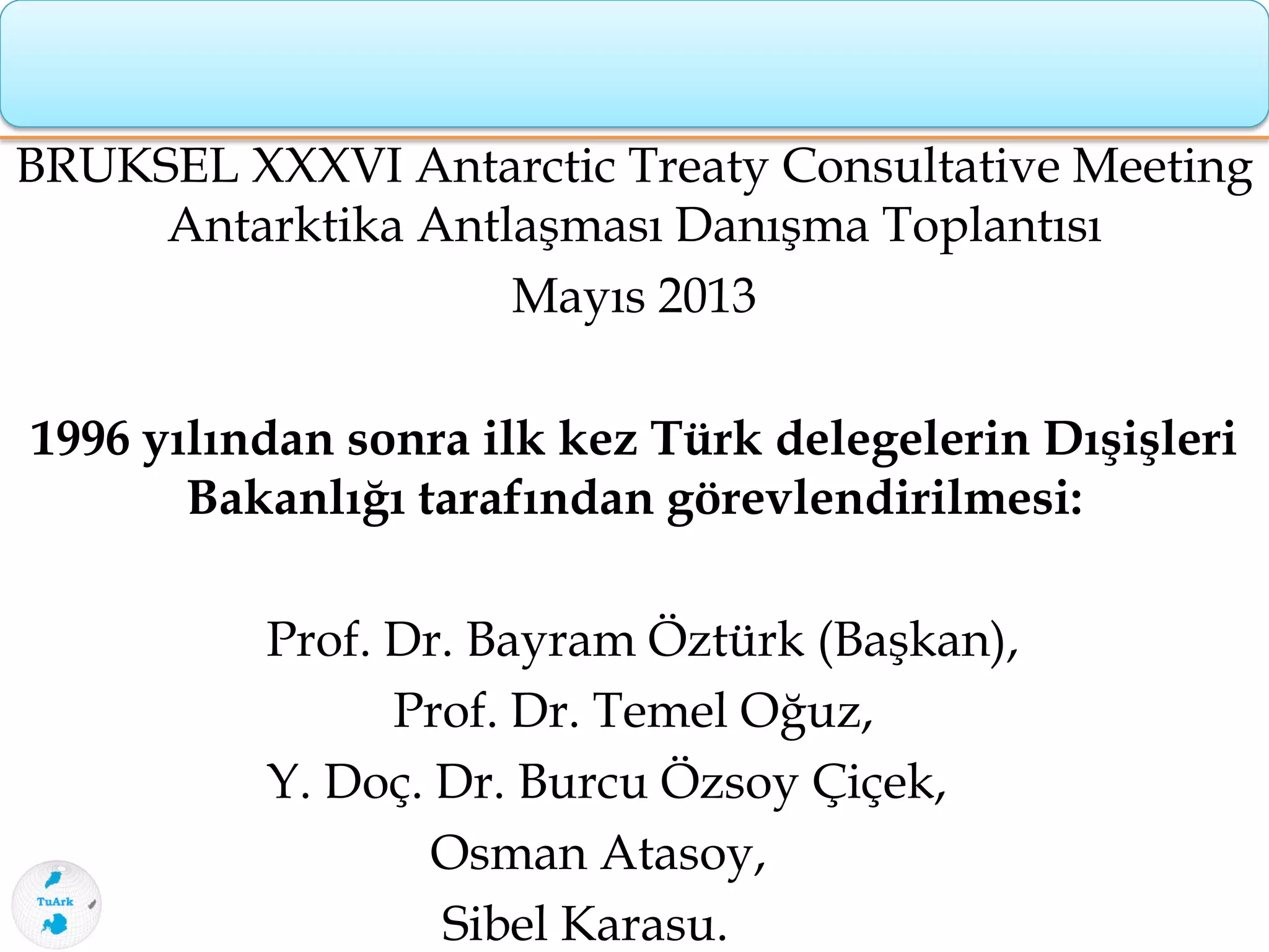 BRUKSEL XXXVI Antarctic Treaty Consultative Meeting
Antarktika Antlaşması Danışma Toplantısı
Mayıs 2013
1996 yılından sonra ilk kez Türk delegelerin Dışişleri
Bakanlığı tarafından görevlendirilmesi:
Prof. Dr. Bayram Öztürk (Başkan),
Prof. Dr. Temel Oğuz,
Y. Doç. Dr. Burcu Özsoy Çiçek,
Osman Atasoy,
Sibel Karasu.
 