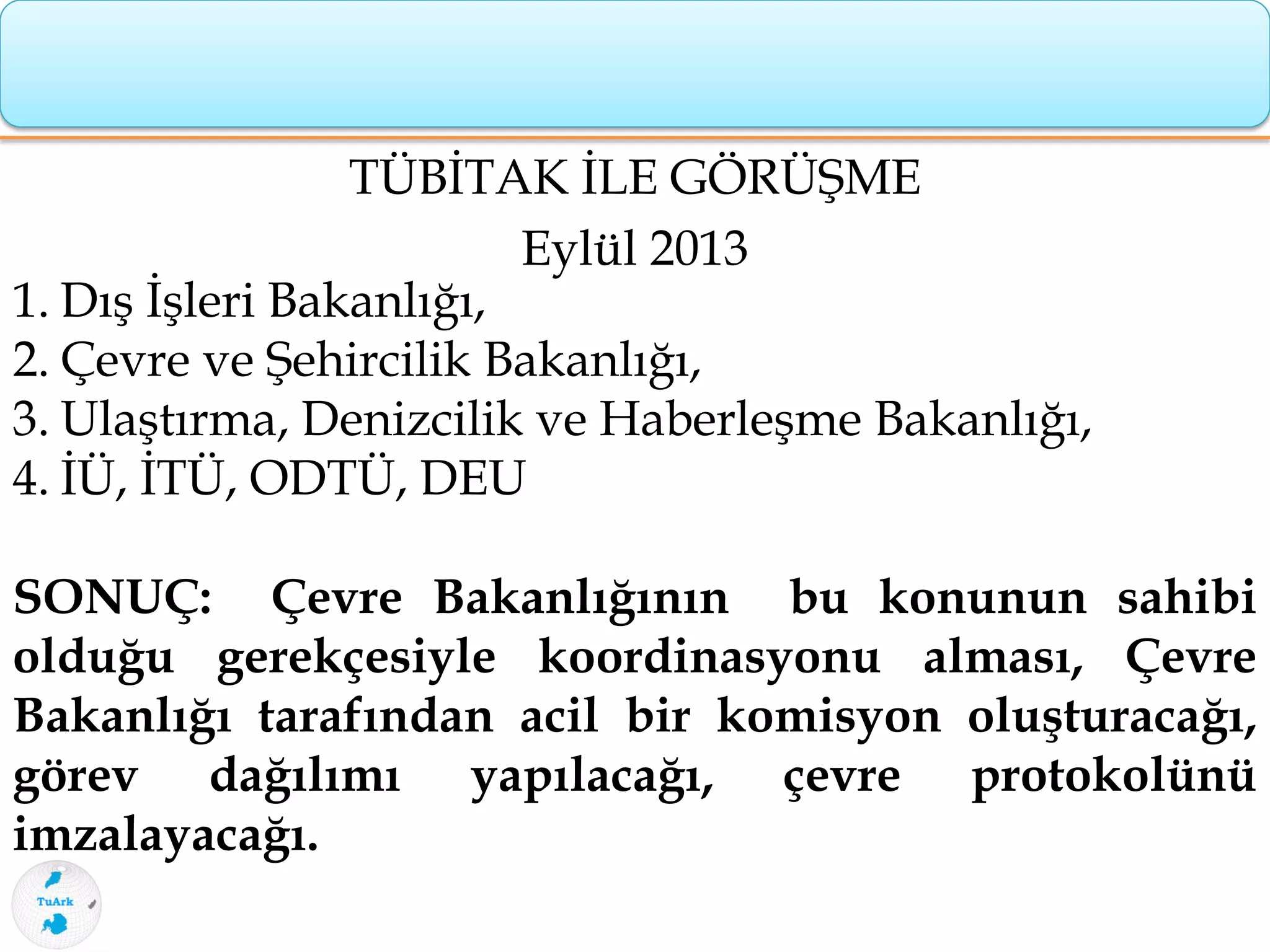 TÜBİTAK İLE GÖRÜŞME
Eylül 2013
1. Dış İşleri Bakanlığı,
2. Çevre ve Şehircilik Bakanlığı,
3. Ulaştırma, Denizcilik ve Haberleşme Bakanlığı,
4. İÜ, İTÜ, ODTÜ, DEU
SONUÇ: Çevre Bakanlığının bu konunun sahibi
olduğu gerekçesiyle koordinasyonu alması, Çevre
Bakanlığı tarafından acil bir komisyon oluşturacağı,
görev dağılımı yapılacağı, çevre protokolünü
imzalayacağı.
 