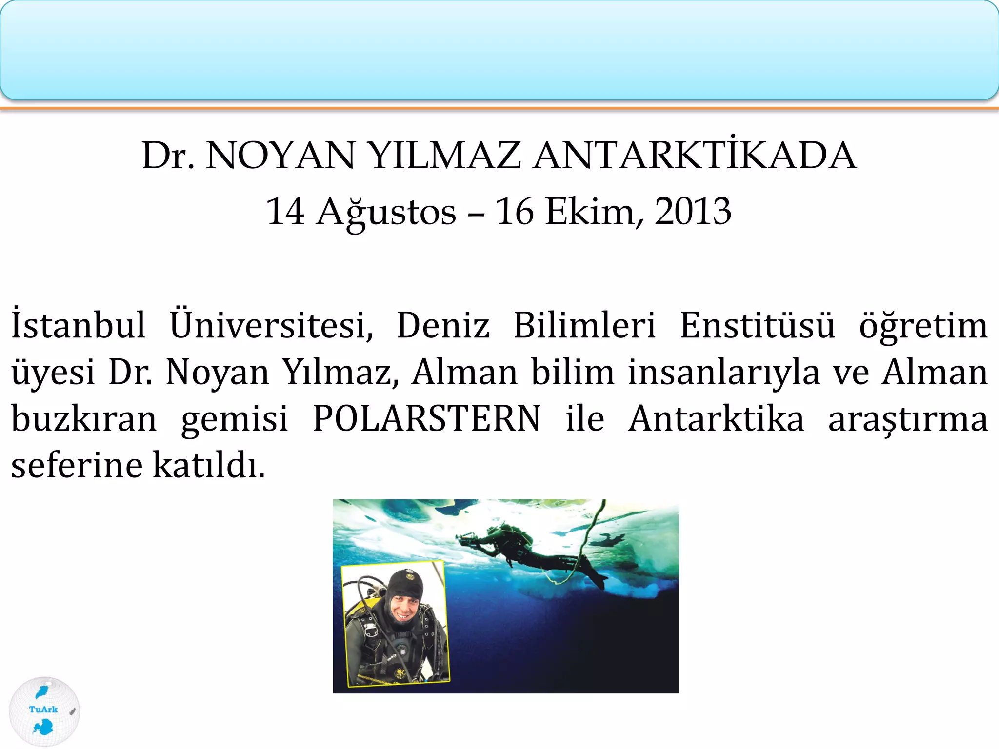 Dr. NOYAN YILMAZ ANTARKTİKADA
14 Ağustos – 16 Ekim, 2013
İstanbul Üniversitesi, Deniz Bilimleri Enstitüsü öğretim
üyesi Dr. Noyan Yılmaz, Alman bilim insanlarıyla ve Alman
buzkıran gemisi POLARSTERN ile Antarktika araştırma
seferine katıldı.
 