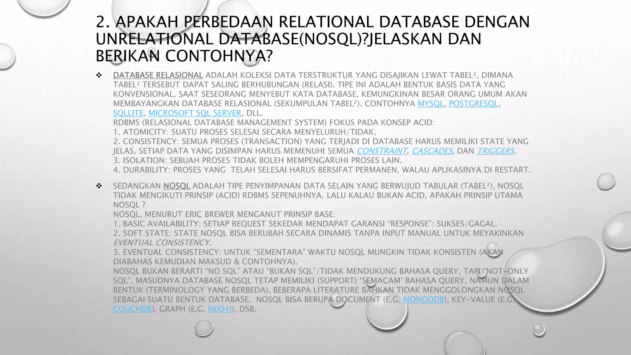 2. APAKAH PERBEDAAN RELATIONAL DATABASE DENGAN
UNRELATIONAL DATABASE(NOSQL)?JELASKAN DAN
BERIKAN CONTOHNYA?
 DATABASE RELASIONAL ADALAH KOLEKSI DATA TERSTRUKTUR YANG DISAJIKAN LEWAT TABEL², DIMANA
TABEL² TERSEBUT DAPAT SALING BERHUBUNGAN (RELASI). TIPE INI ADALAH BENTUK BASIS DATA YANG
KONVENSIONAL. SAAT SESEORANG MENYEBUT KATA DATABASE, KEMUNGKINAN BESAR ORANG UMUM AKAN
MEMBAYANGKAN DATABASE RELASIONAL (SEKUMPULAN TABEL²). CONTOHNYA MYSQL, POSTGRESQL,
SQLLITE, MICROSOFT SQL SERVER, DLL.
RDBMS (RELASIONAL DATABASE MANAGEMENT SYSTEM) FOKUS PADA KONSEP ACID:
1. ATOMICITY: SUATU PROSES SELESAI SECARA MENYELURUH/TIDAK.
2. CONSISTENCY: SEMUA PROSES (TRANSACTION) YANG TERJADI DI DATABASE HARUS MEMILIKI STATE YANG
JELAS. SETIAP DATA YANG DISIMPAN HARUS MEMENUHI SEMUA CONSTRAINT, CASCADES, DAN TRIGGERS.
3. ISOLATION: SEBUAH PROSES TIDAK BOLEH MEMPENGARUHI PROSES LAIN.
4. DURABILITY: PROSES YANG TELAH SELESAI HARUS BERSIFAT PERMANEN, WALAU APLIKASINYA DI RESTART.
 SEDANGKAN NOSQL ADALAH TIPE PENYIMPANAN DATA SELAIN YANG BERWUJUD TABULAR (TABEL²), NOSQL
TIDAK MENGIKUTI PRINSIP (ACID) RDBMS SEPENUHNYA. LALU KALAU BUKAN ACID, APAKAH PRINSIP UTAMA
NOSQL ?
NOSQL, MENURUT ERIC BREWER MENGANUT PRINSIP BASE:
1. BASIC AVAILABILITY: SETIAP REQUEST SEKEDAR MENDAPAT GARANSI “RESPONSE”: SUKSES/GAGAL.
2. SOFT STATE: STATE NOSQL BISA BERUBAH SECARA DINAMIS TANPA INPUT MANUAL UNTUK MEYAKINKAN
EVENTUAL CONSISTENCY.
3. EVENTUAL CONSISTENCY: UNTUK “SEMENTARA” WAKTU NOSQL MUNGKIN TIDAK KONSISTEN (AKAN
DIABAHAS KEMUDIAN MAKSUD & CONTOHNYA).
NOSQL BUKAN BERARTI “NO SQL” ATAU “BUKAN SQL”/TIDAK MENDUKUNG BAHASA QUERY, TAPI “NOT-ONLY
SQL”. MASUDNYA DATABASE NOSQL TETAP MEMILIKI (SUPPORT) ‘SEMACAM’ BAHASA QUERY, NAMUN DALAM
BENTUK (TERMINOLOGY YANG BERBEDA). BEBERAPA LITERATURE BAHKAN TIDAK MENGGOLONGKAN NOSQL
SEBAGAI SUATU BENTUK DATABASE. NOSQL BISA BERUPA DOCUMENT (E.G. MONGODB), KEY-VALUE (E.G.
COUCHDB), GRAPH (E.G. NEO4J), DSB.
 