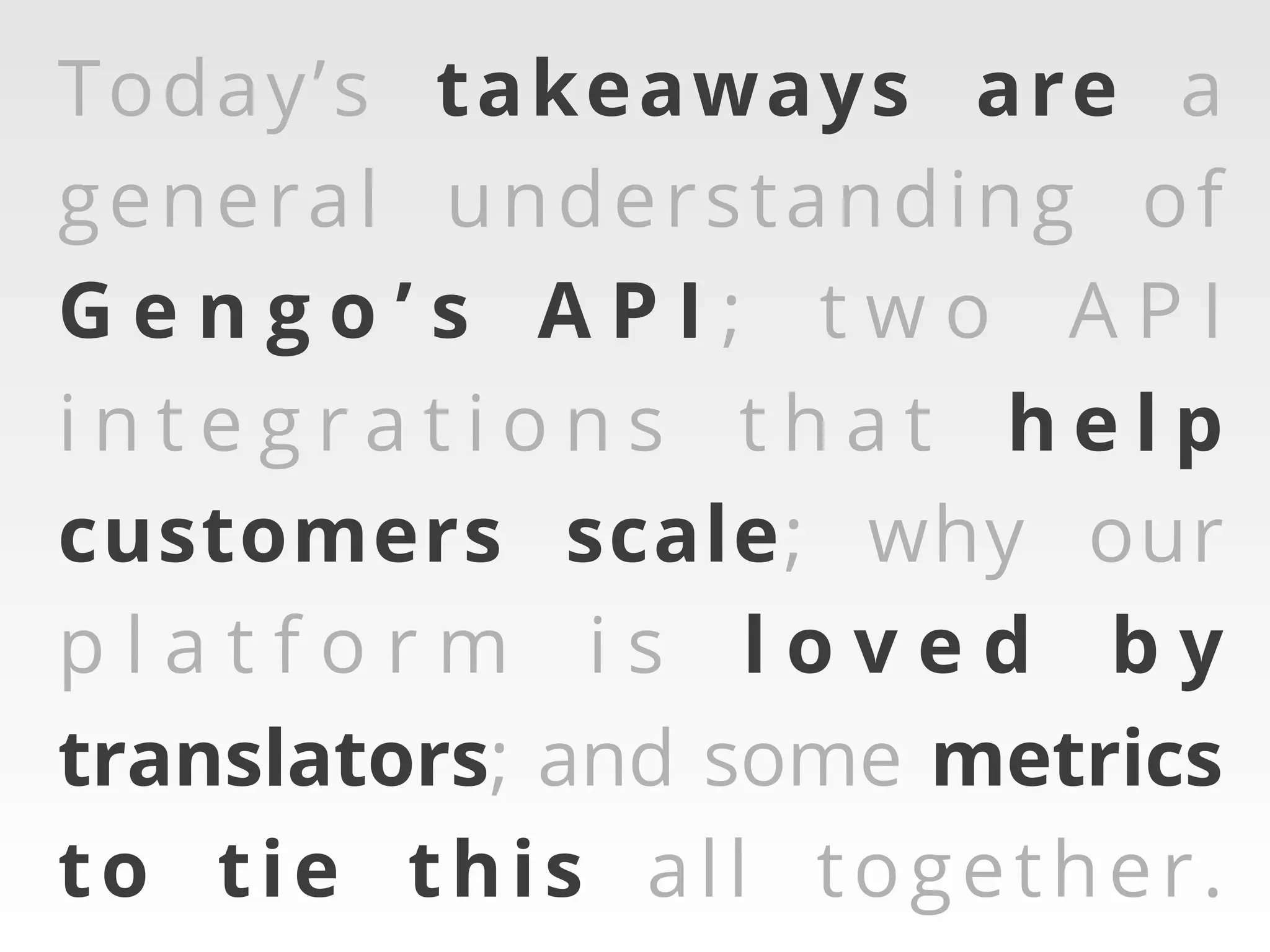 Today’s takeaways are a
general understanding of
Gengo’s API; two API
integrations that help
customers scale; why our
platform is loved by
translators; and some metrics
to tie this all together.

 